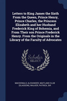 Letters to King James the Sixth from the Queen, Prince Henry, Prince Charles, the Princess Elizabeth and Her Husband Frederick King of Bohemia, and from Their Son Prince Frederick Henry. from the Originals in the Library of the Faculty of Advocates