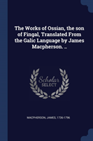 Works of Ossian, the Son of Fingal, Translated from the Galic Language by James MacPherson. ..