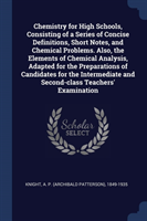 Chemistry for High Schools, Consisting of a Series of Concise Definitions, Short Notes, and Chemical Problems. Also, the Elements of Chemical Analysis, Adapted for the Preparations of Candidates for the Intermediate and Second-Class Teachers' Examination