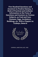 Five Hundred Questions and Answers! on Poultry Raising. a Book of Practical and Authenic Information in the Form of Questions and Answers on Various Subjects, as Feed and Care, Diseases, Eggs, Incubators, Buildings, Etc. with a Chapter on Turkeys, Geese &