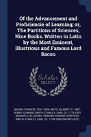 Of the Advancement and Proficiencie of Learning; Or, the Partitions of Sciences, Nine Books. Written in Latin by the Most Eminent, Illustrious and Famous Lord Bacon
