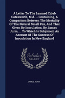 Letter to the Learned Caleb Cotesworth, M.D. ... Containing, a Comparison Between the Mortality of the Natural Small Pox, and That Given by Inoculation. by James Jurin, ... to Which Is Subjoined, an Account of the Success of Inoculation in New England