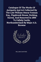 Catalogue of the Works of Antiquity and Art Collected by the Late William Henry Forman Esq., Pippbrook House, Dorking, Surrey, and Removed in 1890 to Callaly Castle, Northumberland by Major A.H. Browne