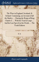 Wars in England, Scotland, & Ireland. Containing, an Account of all the Battles, ... During the Reign of King Charles I. ... With his Tryal at Large ... And his Last Speech at his Death, ... The Tenth Edition