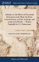 Solitude; or, the Effects of Occasional Retirement on the Mind, the Heart, General Society, in Exile, in old age; and on the bed of Death. ... Written Originally by J. G. Zimmerman.