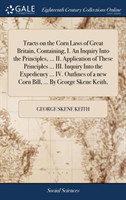 Tracts on the Corn Laws of Great Britain, Containing, I. An Inquiry Into the Principles, ... II. Application of These Principles ... III. Inquiry Into the Expediency ... IV. Outlines of a new Corn Bill, ... By George Skene Keith,