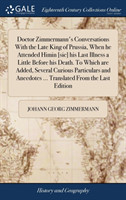 Doctor Zimmermann's Conversations With the Late King of Prussia, When he Attended Himin [sic] his Last Illness a Little Before his Death. To Which are Added, Several Curious Particulars and Anecdotes ... Translated From the Last Edition