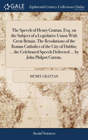 Speech of Henry Grattan, Esq. on the Subject of a Legislative Union with Great Britain. the Resolutions of the Roman Catholics of the City of Dublin; ... the Celebrated Speech Delivered ... by John Philpot Curran,