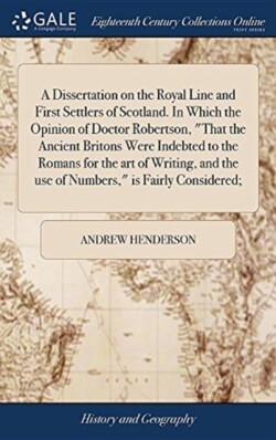 Dissertation on the Royal Line and First Settlers of Scotland. In Which the Opinion of Doctor Robertson, "That the Ancient Britons Were Indebted to the Romans for the art of Writing, and the use of Numbers," is Fairly Considered;