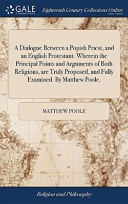 Dialogue Between a Popish Priest, and an English Protestant. Wherein the Principal Points and Arguments of Both Religions, are Truly Proposed, and Fully Examined. By Matthew Poole,