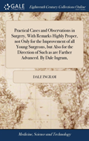 Practical Cases and Observations in Surgery, with Remarks Highly Proper, Not Only for the Improvement of All Young Surgeons, But Also for the Direction of Such as Are Farther Advanced. by Dale Ingram,