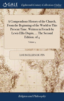 Compendious History of the Church, From the Beginning of the World to This Present Time. Written in French by Lewis Ellis Dupin, ... The Second Edition. of 4; Volume 4