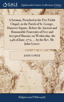 Sermon, Preached at the Five Fields Chapel, in the Parish of St. George, Hanover-Square, Before the Ancient and Honourable Fraternity of Free and Accepted Masons; On Wednesday, the 24th of June, 1772, ... by the Rev. Mr. John Gower;