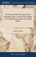 History of Berwick Upon Tweed, Including a Short Account of the Villages of Tweedmouth and Spittal, &c. by John Fuller,