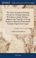 Artists Assistant in Drawing, Perspective, Etching, Engraving, Mezzotinto-scraping, Painting ... Adapted to the Capacities of Young Beginners. Illustrated With Suitable Examples Engraved on Copper