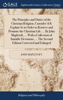 Principles and Duties of the Christian Religion, Consider'd & Explain'd; In Order to Retrieve and Promote the Christian Life, ... by John Mapletoft, ... with a Collection of Suitable Devotions, ... the Second Edition Corrected and Enlarged