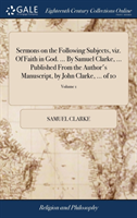 Sermons on the Following Subjects, Viz. of Faith in God. ... by Samuel Clarke, ... Published from the Author's Manuscript, by John Clarke, ... of 10; Volume 1