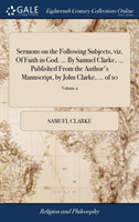 Sermons on the Following Subjects, Viz. of Faith in God. ... by Samuel Clarke, ... Published from the Author's Manuscript, by John Clarke, ... of 10; Volume 2