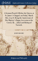 Sermon Preach'd Before the Queen, at St. James's Chappel, on Friday, March 8th, 1705/6. Being the Anniversary of Her Majesty's Happy Accession to the Crown. by ... John Lord Bishop of Norwich.