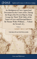 Abridgment of Cases Argued and Determined in the Courts of law, During the Reign of his Present Majesty, King George the Third. With Tables of the Names of Cases and Principal Matters. By Thomas Walter Williams, ... Volume the Second. of 5; Volume 2