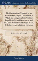 Constitution of England; Or, an Account of the English Government; In Which It Is Compared, Both with the Republican Form of Government, and the Other Monarchies in Europe. by J. L. de Lolme, ... a New Edition, Corrected