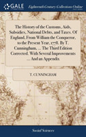 History of the Customs, Aids, Subsidies, National Debts, and Taxes. Of England, From William the Conqueror, to the Present Year, 1778. By T. Cunningham, ... The Third Edition Corrected. With Several Improvements ... And an Appendix