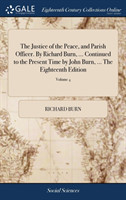 Justice of the Peace, and Parish Officer. By Richard Burn, ... Continued to the Present Time by John Burn, ... The Eighteenth Edition