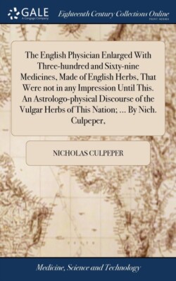 English Physician Enlarged With Three-hundred and Sixty-nine Medicines, Made of English Herbs, That Were not in any Impression Until This. An Astrologo-physical Discourse of the Vulgar Herbs of This Nation; ... By Nich. Culpeper,