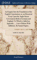 Enquiry Into the Foundation of the English Constitution; Or, an Historical Essay Upon the Anglo-Saxon Government Both in Germany and England. to Which Is Added an Appendix, ... a New Edition with Additions. by Samuel Squire,
