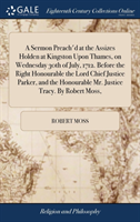 Sermon Preach'd at the Assizes Holden at Kingston Upon Thames, on Wednesday 30th of July, 1712. Before the Right Honourable the Lord Chief Justice Parker, and the Honourable Mr. Justice Tracy. by Robert Moss,