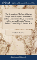 Generation of the Son of God, as Taught in the Scriptures, Consider'd; And the Consequents of It, as to His Unity of Essence, and Equality with the Father, Examin'd. by G. Burnett, M.a