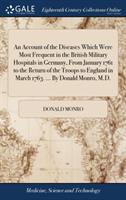 Account of the Diseases Which Were Most Frequent in the British Military Hospitals in Germany, From January 1761 to the Return of the Troops to England in March 1763. ... By Donald Monro, M.D.
