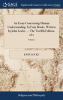 Essay Concerning Human Understanding. in Four Books. Written by John Locke, ... the Twelfth Edition. of 2; Volume 1