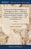 Sermons on the Following Subjects, Viz. the Religion of Christ. ... Objections Against a Resurrection Answered. by the Late Reverend Samuel Chandler, ... with a Preface, ... by Thomas Amory, ... the Second Edition. of 4; Volume 1