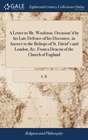 Letter to Mr. Woolston, Occasion'd by His Late Defence of His Discourse, in Answer to the Bishops of St. David's and London, &c. from a Deacon of the Church of England