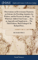 Observations on Reversionary Payments; On Schemes for Providing Annuities for Widows, and for Persons in Old Age;... to Which Are Added, Four Essays ... Also, an Appendix and Supplement, ... the Third Edition, Much Enlarged. by Richard Price,