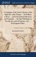 Catalogue of the Entire Libraries of the Right Rev. John Thomas ... Sir William Calvert, ... and of an Eminent Physician and Naturalist, ... the Sale Will Begin on Tuesday the 24th of February, 1767, ... by Benjamin White,