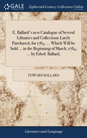 E. Ballard's New Catalogue of Several Libraries and Collections Lately Purchased, for 1784. ... Which Will Be Sold ... in the Beginning of March, 1784, ... by Edwd. Ballard,