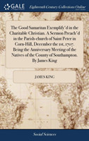 Good Samaritan Exemplify'd in the Charitable Christian. a Sermon Preach'd in the Parish-Church of Saint Peter in Corn-Hill, December the 1st, 1707. Being the Anniversary Meeting of the Natives of the County of Southampton. by James King