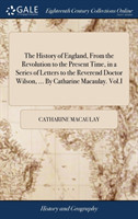 History of England, from the Revolution to the Present Time, in a Series of Letters to the Reverend Doctor Wilson, ... by Catharine Macaulay. Vol.I