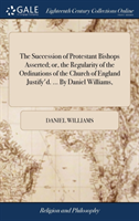 Succession of Protestant Bishops Asserted; Or, the Regularity of the Ordinations of the Church of England Justify'd. ... by Daniel Williams,