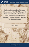 Priviledges of the Lord Mayor and Aldermen of the City. the Advantages of the Freemen Thereof. ... with Several Acts of Parliament, Acts of Common Council, ... Also the Ministers Tythes of Every Parish in London,
