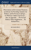 Observations on Reversionary Payments; On Schemes for Providing Annuities for Widows, and for Persons in Old Age; ... to Which Are Added, Four Essays ... Also, an Appendix, ... the Second Edition, with a Supplement, ... by Richard Price,