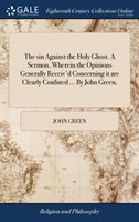 Sin Against the Holy Ghost. a Sermon, Wherein the Opinions Generally Receiv'd Concerning It Are Clearly Confuted ... by John Green,