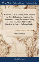 Cui Bono? Or, an Inquiry, What Benefits Can Arise Either to the English or the Americans, ... in the Present War? Being a Series of Letters, Addressed to Monsieur Necker, ... by Josiah Tucker,
