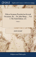 Fifteen Sermons Preached on Several Occasions. By ... Dr. John Sharp, ... Vol. I. The Sixth Edition. of 1; Volume 1