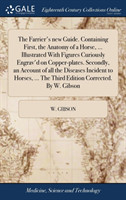 Farrier's New Guide. Containing First, the Anatomy of a Horse, ... Illustrated with Figures Curiously Engrav'd on Copper-Plates. Secondly, an Account of All the Diseases Incident to Horses, ... the Third Edition Corrected. by W. Gibson