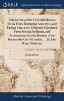Ephemerides of the Coelestial Motions for six Years; Beginning Anno 1702, and Ending Anno 1707. Diligently Calculated From Scientia Stellarum, and Accommodated to the Horizon of the Honourable City of London, ... By John Wing, Mathemat