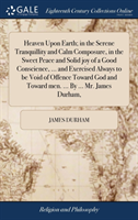 Heaven Upon Earth; in the Serene Tranquillity and Calm Composure, in the Sweet Peace and Solid joy of a Good Conscience, ... and Exercised Always to be Void of Offence Toward God and Toward men. ... By ... Mr. James Durham,