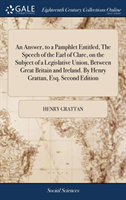 Answer, to a Pamphlet Entitled, The Speech of the Earl of Clare, on the Subject of a Legislative Union, Between Great Britain and Ireland. By Henry Grattan, Esq. Second Edition